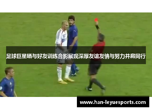 足球巨星晒与好友训练合影展现深厚友谊友情与努力并肩同行 足球巨星晒与好友训练合影展现深厚友谊友情与努力并肩同行