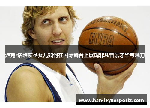 迪克·诺维茨基女儿如何在国际舞台上展现非凡音乐才华与魅力