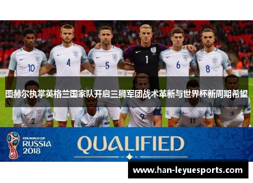 图赫尔执掌英格兰国家队开启三狮军团战术革新与世界杯新周期希望